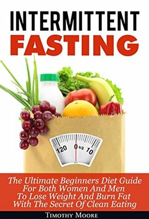 Intermittent Fasting: The Ultimate Beginners Diet Guide For Both Women And Men To Lose Weight And Burn Fat With The Secret Of Clean Eating by Timothy Moore