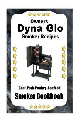 Dyna Glo Smoker Recipes: Beef Pork Poultry Seafood Smoker Cookbook by Jack Downey