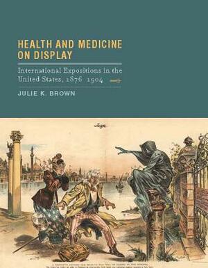 Health and Medicine on Display: International Expositions in the United States, 1876-1904 by Julie K. Brown