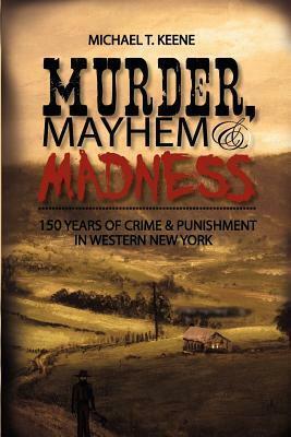 Murder, Mayhem, and Madness: 150 Years of Crime and Punishment in Western New York by Michael T. Keene