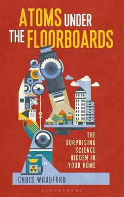 Atoms Under the Floorboards: The Surprising Science Hidden in Your Home by Chris Woodford