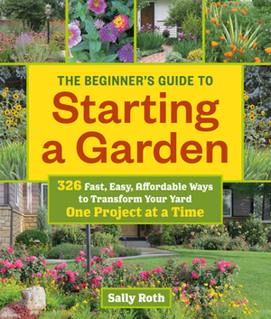 The Beginner's Guide to Starting a Garden: 326 Fast, Easy, Affordable Ways to Transform Your Yard One Project at a Time by Sally Roth