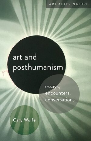 Art and Posthumanism: Essays, Encounters, Conversations by Cary Wolfe
