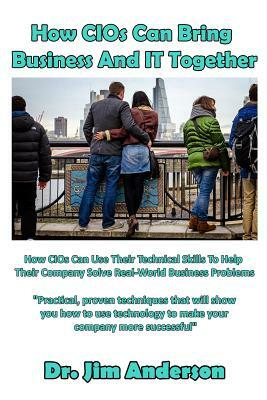 How CIOs Can Bring Business And IT Together: How CIOs Can Use Their Technical Skills To Help Their Company Solve Real-World Business Problems by Jim Anderson