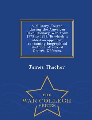 A Military Journal During the American Revolutionary War from 1775 to 1783. to Which Is Added an Appendix, Containing Biographical Sketches of Several by James Thacher