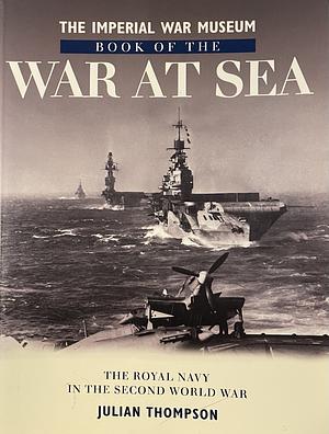 The Imperial War Museum Book of the War at Sea: The Royal Navy in the Second World War by Julian Thompson