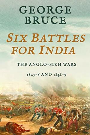 Six Battles for India: Anglo-Sikh Wars, 1845-46 and 1848-49 by George Bruce