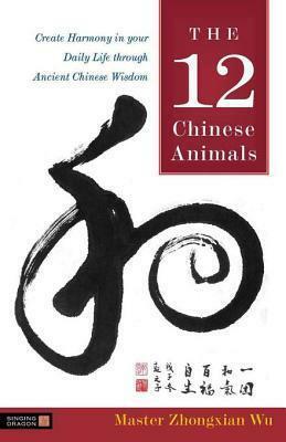 The 12 Chinese Animals: Create Harmony in your Daily Life through Ancient Chinese Wisdom by Zhongxian Wu