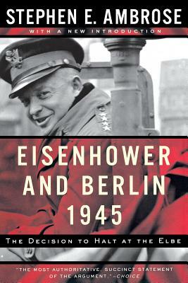 Eisenhower and Berlin, 1945: The Decision to Halt at the Elbe by Stephen E. Ambrose