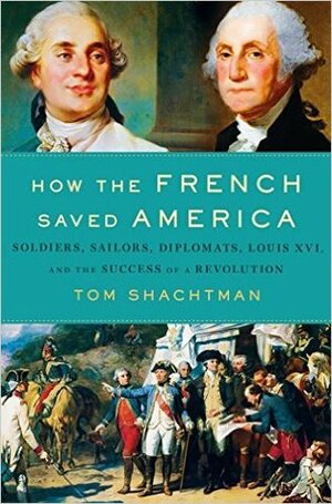 How the French Saved America: Soldiers, Sailors, Diplomats, Louis XVI, and the Success of a Revolution by Tom Shachtman