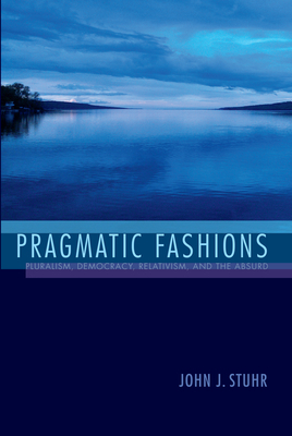 Pragmatic Fashions: Pluralism, Democracy, Relativism, and the Absurd by John J. Stuhr