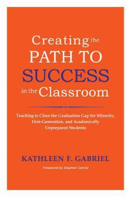 Creating the Path to Success in the Classroom: Teaching to Close the Graduation Gap for Minority, First-Generation, and Academically Unprepared Students by Kathleen F. Gabriel