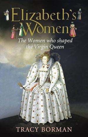 Elizabeths Women The Hidden Story of the Virgin Queen by Tracy Borman, Tracy Borman