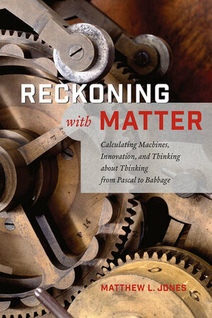 Reckoning with Matter: Calculating Machines, Innovation, and Thinking about Thinking from Pascal to Babbage by Matthew L. Jones