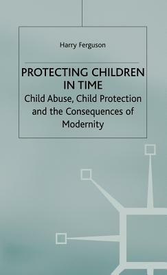 Protecting Children in Time: Child Abuse, Child Protection and the Consequences of Modernity by Harry Ferguson