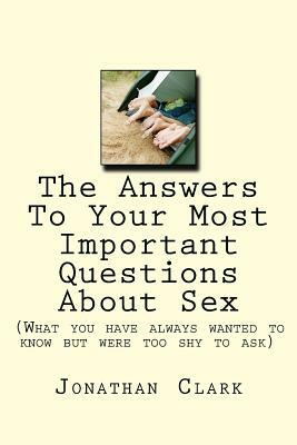 The Answers To Your Most Important Questions About Sex: (What you have always wanted to know but were too shy to ask) by Jonathan Clark