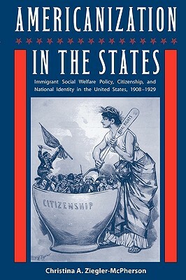 Americanization in the States: Immigrant Social Welfare Policy, Citizenship, and National Identity in the United States, 1908-1929 by Christina a. Ziegler-McPherson