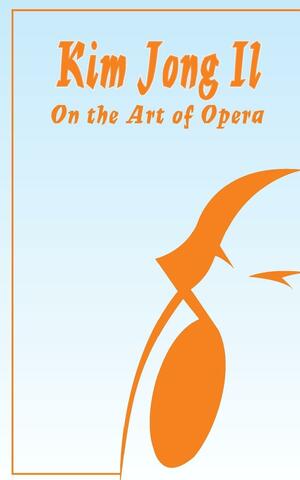 Kim Jong Il On The Art of Opera: Talk to Creative Workers in the Field of Art and Literature September 4-6, 1974 by Kim Jong Il