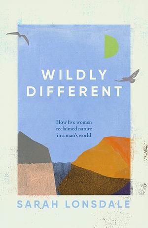 Wildly Different: How Five Women Reclaimed Nature in a Man's World by Sarah Lonsdale