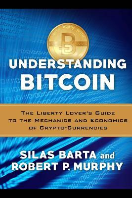 Understanding Bitcoin: The Liberty Lover's Guide to the Mechanics & Economics of Crypto-Currencies by Robert P. Murphy, Silas Barta