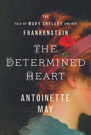 The Determined Heart: The Tale of Mary Shelley and Her Frankenstein by Antoinette May