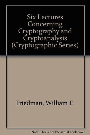 Six Lectures Concerning Cryptography And Cryptanalysis by William F. Friedman