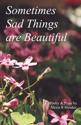 Sometimes Sad Things are Beautiful: Poetry and Prose by Alexis B. Mendez