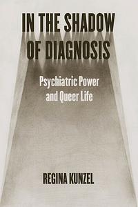 In the Shadow of Diagnosis: Psychiatric Power and Queer Life by Regina Kunzel, Regina G. Kunzel