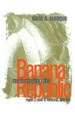 Reinterpreting the Banana Republic: Region and State in Honduras, 1870-1972 by Darío a. Euraque