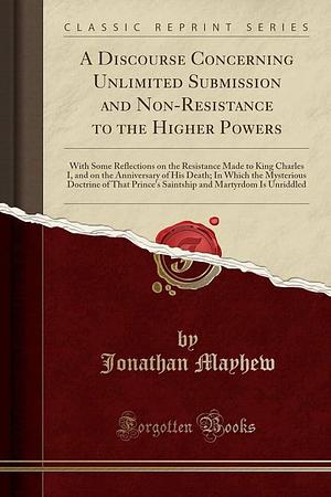 A Discourse Concerning Unlimited Submission and Non-Resistance to the Higher Powers: With Some Reflections on the Resistance Made to King Charles I, and on the Anniversary of His Death; In Which the Mysterious Doctrine of That Prince's Saintship and Marty by Jonathan Mayhew