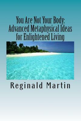 You Are Not Your Body: : Advanced Metaphysical ideas for Enlightened Living by Reginald Martin