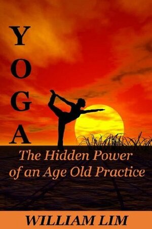 YOGA: The Hidden Power of an Age Old Practice (Yoga for Beginners, Yoga Sutras, Yoga Journal, Yoga Meditation, Yoga Posses, Yoga for Dummies, Yoga Anatomy, Yoga Philosophy) by William Lim