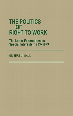 The Politics of Right to Work: The Labor Federations as Special Interests, 1943-1979 by Gilbert J. Gall