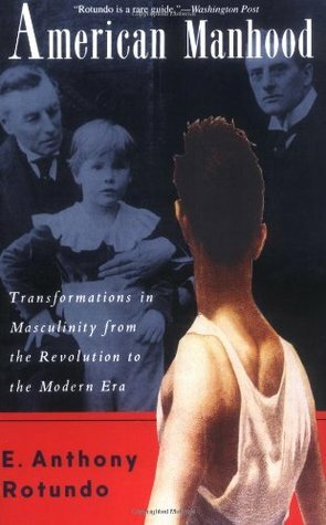 American Manhood: Transformations In Masculinity From The Revolution To The Modern Era by E. Anthony Rotundo