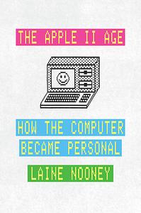 The Apple II Age: How the Computer Became Personal by Laine Nooney