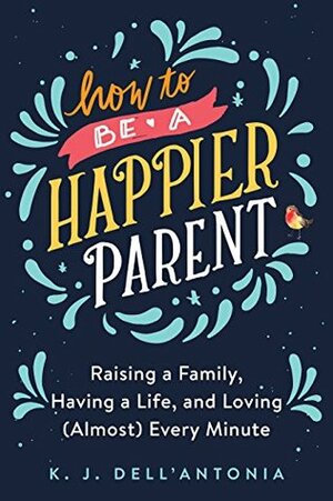 How to be a Happier Parent: Raising a Family, Having a Life, and Loving (Almost) Every Minute by K.J. Dell'Antonia
