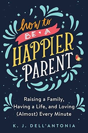 How to be a Happier Parent: Raising a Family, Having a Life, and Loving (Almost) Every Minute by K.J. Dell'Antonia
