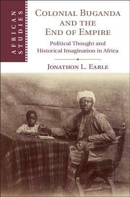 Colonial Buganda and the End of Empire: Political Thought and Historical Imagination in Africa by Jonathon L. Earle