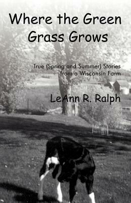 Where the Green Grass Grows: True (Spring and Summer) Stories from a Wisconsin Farm by Leann R. Ralph