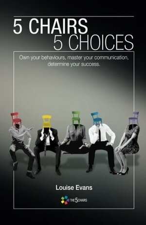 5 Chairs 5 Choices: Own Your Behaviours, Master Your Communication, Determine Your Success by Louise Evans