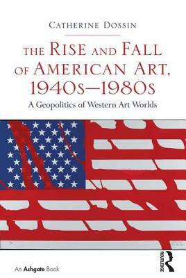 The Rise and Fall of American Art, 1940s-1980s: A Geopolitics of Western Art Worlds by Catherine Dossin