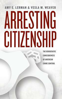 Arresting Citizenship: The Democratic Consequences of American Crime Control by Amy E. Lerman, Vesla M. Weaver