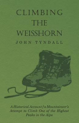 Climbing the Weisshorn - A Historical Account of a Mountaineer's Attempt to Climb One of the Highest Peaks in the Alps by John Tyndall