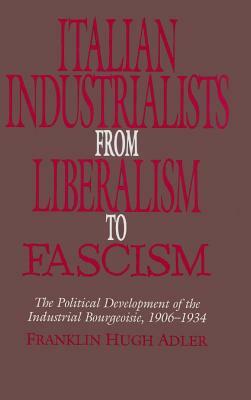 Italian Industrialists from Liberalism to Fascism: The Political Development of the Industrial Bourgeoisie, 1906-34 by Franklin Hugh Adler