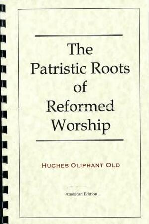 The Patristic Roots of Reformed Worship by Hughes Oliphant Old