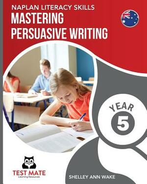 NAPLAN LITERACY SKILLS Mastering Persuasive Writing Year 5 by Shelley Ann Wake