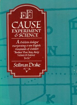 Cause, Experiment and Science: A Galilean Dialogue Incorporating a New English Translation of Galileo's Bodies That Stay Atop Water, or Move in It by Stillman Drake