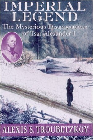 Imperial Legend: The Mysterious Disappearance of Tsar Alexander I by Alexis S. Troubetzkoy