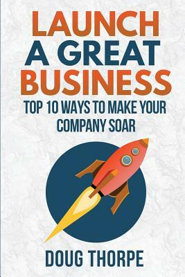 Launch a Great Business: Top 10 Ways to Make Your Company Soar by Doug Thorpe