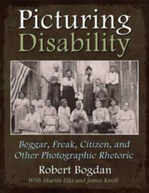 Picturing Disability: Beggar, Freak, Citizen and Other Photographic Rhetoric by Robert Bogdan